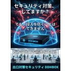 DDHBOXは、これまでの「入口対策」の隙を埋める「出口対策」専用アプライアンスです。
国内最高峰の脅威インテリジェンス「JSOC（ラック社）」のリストを活用し、攻撃者への不正通信を24時間365日、全自動で検知・遮断。情報漏洩を水際で食い止めます。

最大の特長は、ネットワークに「置くだけ」の簡単導入。各PCへのソフトインストールや設定変更は一切不要です。
さらに、万が一の事態に備え、最大300万円のサイバー保険が標準付帯。調査費用や復旧費用までカバーし、専門家がワンストップで支援します。
「専門知識がない」「予算が限られている」といった中小企業の課題に寄り添い、最小の運用負荷で最大の防御力と安心を提供。入口・内部・出口の「多層防御」を実現し、御社のデジタル資産を確実に守り抜きます。